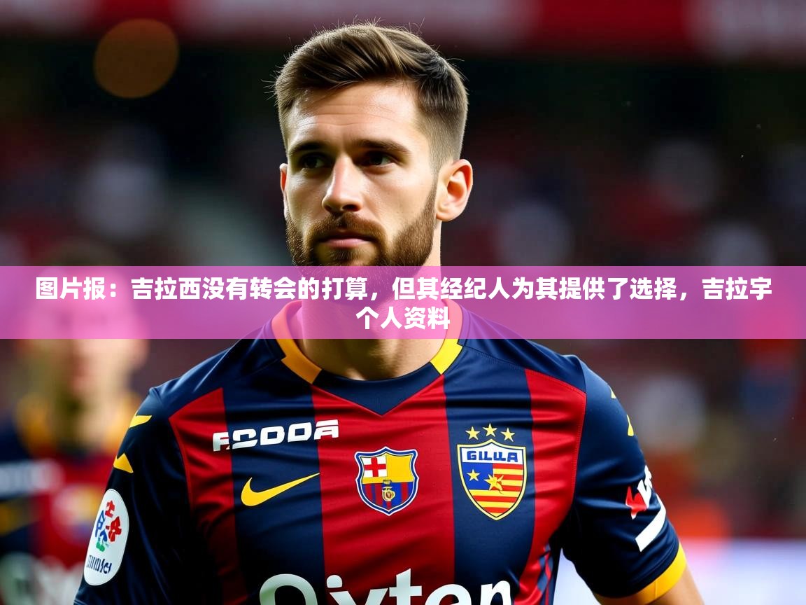 2025九游棋牌app图片报:吉拉西没有转会的打算,但其经纪人为其提供了选择,吉拉宇个人资料 第2张