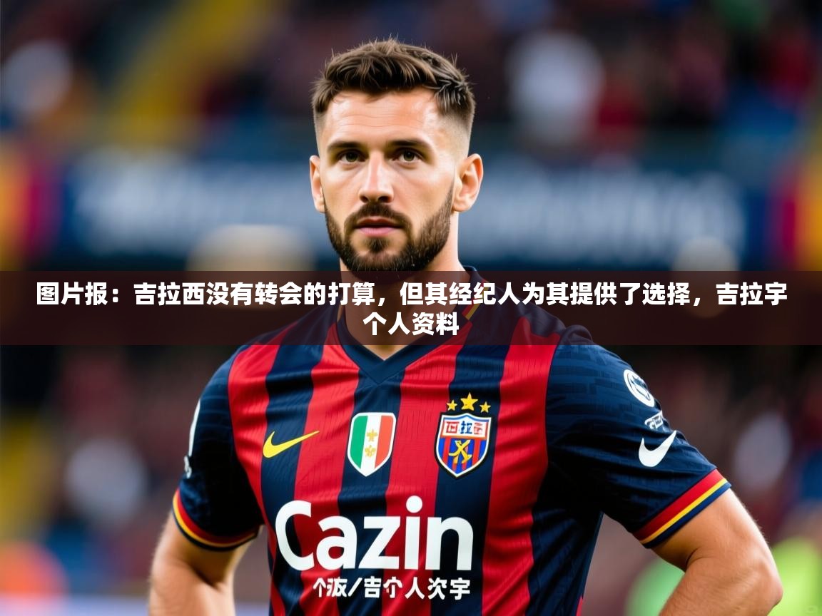 2025九游棋牌app图片报:吉拉西没有转会的打算,但其经纪人为其提供了选择,吉拉宇个人资料 第4张