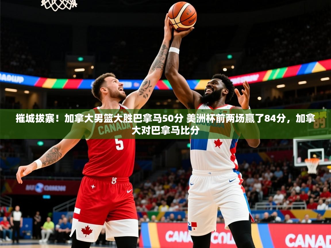 2025九游app官网入口摧城拔寨！加拿大男篮大胜巴拿马50分 美洲杯前两场赢了84分，加拿大对巴拿马比分  第4张